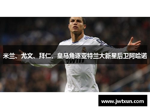 米兰、尤文、拜仁，皇马角逐亚特兰大新星后卫阿哈诺